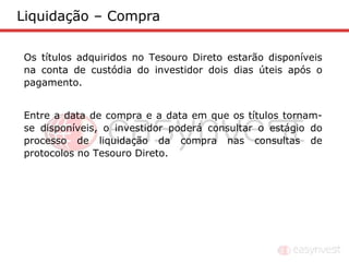Liquidação – Compra

Os títulos adquiridos no Tesouro Direto estarão disponíveis
na conta de custódia do investidor dois dias úteis após o
pagamento.


Entre a data de compra e a data em que os títulos tornam-
se disponíveis, o investidor poderá consultar o estágio do
processo de liquidação da compra nas consultas de
protocolos no Tesouro Direto.
 