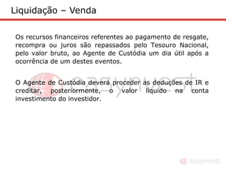 Liquidação – Venda

Os recursos financeiros referentes ao pagamento de resgate,
recompra ou juros são repassados pelo Tesouro Nacional,
pelo valor bruto, ao Agente de Custódia um dia útil após a
ocorrência de um destes eventos.


O Agente de Custódia deverá proceder as deduções de IR e
creditar, posteriormente, o valor líquido na conta
investimento do investidor.
 