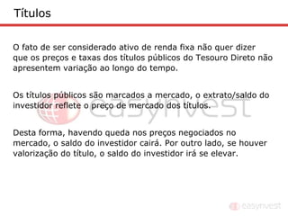 Títulos

O fato de ser considerado ativo de renda fixa não quer dizer
que os preços e taxas dos títulos públicos do Tesouro Direto não
apresentem variação ao longo do tempo.


Os títulos públicos são marcados a mercado, o extrato/saldo do
investidor reflete o preço de mercado dos títulos.


Desta forma, havendo queda nos preços negociados no
mercado, o saldo do investidor cairá. Por outro lado, se houver
valorização do título, o saldo do investidor irá se elevar.
 