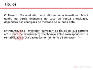 Títulos

O Tesouro Nacional não pode afirmar se o investidor obterá
ganho ou perda financeira no caso de venda antecipada,
dependerá das condições de mercado na referida data.


Entretanto, se o investidor "carregar" os títulos de sua carteira
até a data de vencimento, receberá o valor correspondente à
rentabilidade bruta pactuada no momento da compra.
 
