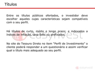 Títulos

 Entre os títulos públicos ofertados, o investidor deve
 escolher aqueles cujas características sejam compatíveis
 com o seu perfil.


 Há títulos de curto, médio e longo prazo; e indexados a
 índices de inflação, taxa Selic ou prefixados.


 No site do Tesouro Direto no item “Perfil de Investimento” o
 cliente poderá responder a um questionário e assim verificar
 qual o título mais adequado ao seu perfil.
 