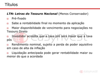 Títulos

 LTN: Letras do Tesouro Nacional (Menos Conservador)
      Pré-fixado
      Sabe a rentabilidade final no momento da aplicação
   Maior disponibilidade de vencimento para negociações no
 Tesouro Direto
      Investidor acredita que a taxa pré será maior que a taxa
 pós
   Rendimento nominal, sujeito a perda de poder aquisitivo
 em caso de alta da inflação
  Liquidação antecipada pode gerar rentabilidade maior ou
 menor do que a acordada
 