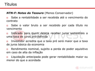 Títulos

 NTN-F: Notas do Tesouro (Menos Conservador)
   Sabe a rentabilidade a ser recebida até o vencimento do
 contrato
   Sabe o valor bruto a ser recebido por cada título no
 vencimento
  Indicado para quem deseja receber juros semestrais a
 uma taxa de juros pré-definida
    Investidor acredita que a taxa pré será maior que a taxa
 de juros básica da economia
   Rendimento nominal, sujeito a perda de poder aquisitivo
 em caso de alta da inflação
  Liquidação antecipada pode gerar rentabilidade maior ou
 menor do que a acordada
 