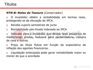 Títulos

 NTN-B: Notas do Tesouro (Conservador)
   O investidor obtém a rentabilidade em termos reais,
 protegendo-se da elevação do IPCA.
    Recebe cupons semestrais de juros
    Rentabilidade pós-fixada indexada ao IPCA
   Indicado para o investidor que deseja fazer poupança de
 médio/longo prazos, inclusive para aposentadoria, compra
 de casa e outros.
    Preço do título flutua em função da expectativa de
 inflação dos agentes financeiros.
  Liquidação antecipada pode gerar rentabilidade maior ou
 menor do que a acordada
 
