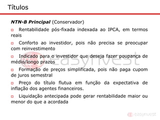 Títulos

 NTN-B Principal (Conservador)
    Rentabilidade pós-fixada indexada ao IPCA, em termos
 reais
   Conforto ao investidor, pois não precisa se preocupar
 com reinvestimento
  Indicado para o investidor que deseja fazer poupança de
 médio/longo prazos
    Formação de preços simplificada, pois não paga cupom
 de juros semestral
    Preço do título flutua em função da expectativa de
 inflação dos agentes financeiros.
  Liquidação antecipada pode gerar rentabilidade maior ou
 menor do que a acordada
 