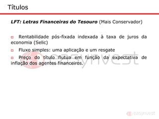 Títulos

 LFT: Letras Financeiras do Tesouro (Mais Conservador)


   Rentabilidade pós-fixada indexada à taxa de juros da
 economia (Selic)
    Fluxo simples: uma aplicação e um resgate
    Preço do título flutua em função da expectativa de
 inflação dos agentes financeiros.
 