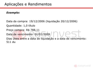 Aplicações e Rendimentos

Exemplo:


Data da compra: 19/12/2006 (liquidação 20/12/2006)
Quantidade: 1,0 título
Preço compra: R$ 788,11
Data de vencimento: 01/01/2009
Dias úteis entre a data de liquidação e a data de vencimento:
511 du
 
