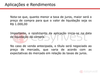 Aplicações e Rendimentos


  Nota-se que, quanto menor a taxa de juros, maior será o
  preço de compra para que o valor de liquidação seja os
  R$ 1.000,00


  Importante, o rendimento da aplicação inicia-se na data
  de liquidação da compra.


  No caso de venda antecipada, o título será negociado ao
  preço de mercado, que varia de acordo com as
  expectativas do mercado em relação às taxas de juros.
 