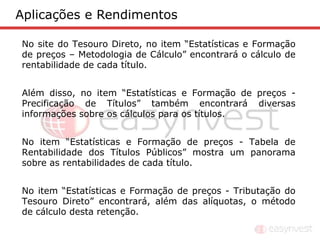 Aplicações e Rendimentos

No site do Tesouro Direto, no item “Estatísticas e Formação
de preços – Metodologia de Cálculo” encontrará o cálculo de
rentabilidade de cada título.


Além disso, no item “Estatísticas e Formação de preços -
Precificação de Títulos” também encontrará diversas
informações sobre os cálculos para os títulos.


No item “Estatísticas e Formação de preços - Tabela de
Rentabilidade dos Títulos Públicos” mostra um panorama
sobre as rentabilidades de cada título.


No item “Estatísticas e Formação de preços - Tributação do
Tesouro Direto” encontrará, além das alíquotas, o método
de cálculo desta retenção.
 