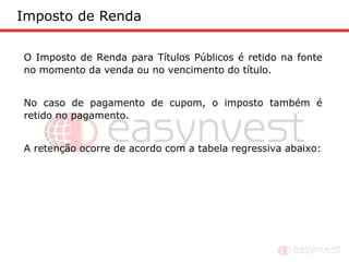 Imposto de Renda

O Imposto de Renda para Títulos Públicos é retido na fonte
no momento da venda ou no vencimento do título.


No caso de pagamento de cupom, o imposto também é
retido no pagamento.


A retenção ocorre de acordo com a tabela regressiva abaixo:
 
