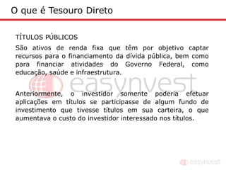 O que é Tesouro Direto

TÍTULOS PÚBLICOS
São ativos de renda fixa que têm por objetivo captar
recursos para o financiamento da dívida pública, bem como
para financiar atividades do Governo Federal, como
educação, saúde e infraestrutura.


Anteriormente, o investidor somente poderia efetuar
aplicações em títulos se participasse de algum fundo de
investimento que tivesse títulos em sua carteira, o que
aumentava o custo do investidor interessado nos títulos.
 