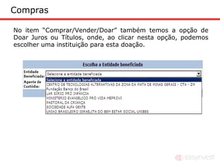 Compras

No item “Comprar/Vender/Doar” também temos a opção de
Doar Juros ou Títulos, onde, ao clicar nesta opção, podemos
escolher uma instituição para esta doação.
 