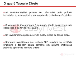 O que é Tesouro Direto

 As movimentações podem ser efetuadas pelo próprio
investidor ou este autoriza seu agente de custódia a efetuá-las.



 O volume de investimento é pequeno, sendo possível efetuar
operações a partir de R$ 100,00.


   Os investimentos podem ser de curto, médio ou longo prazo.


 Somente investidores que tenham CPF, residam no território
brasileiro e tenham conta corrente em alguma instituição
poderão operar no Tesouro Direto.
 
