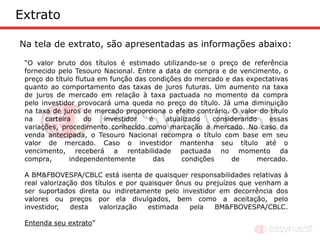 Extrato

Na tela de extrato, são apresentadas as informações abaixo:

 “O valor bruto dos títulos é estimado utilizando-se o preço de referência
 fornecido pelo Tesouro Nacional. Entre a data de compra e de vencimento, o
 preço do título flutua em função das condições do mercado e das expectativas
 quanto ao comportamento das taxas de juros futuras. Um aumento na taxa
 de juros de mercado em relação à taxa pactuada no momento da compra
 pelo investidor provocará uma queda no preço do título. Já uma diminuição
 na taxa de juros de mercado proporciona o efeito contrário. O valor do título
 na    carteira     do   investidor   é    atualizado   considerando    essas
 variações, procedimento conhecido como marcação a mercado. No caso da
 venda antecipada, o Tesouro Nacional recompra o título com base em seu
 valor de mercado. Caso o investidor mantenha seu título até o
 vencimento, receberá a rentabilidade pactuada no momento da
 compra,       independentemente       das     condições     de     mercado.

 A BM&FBOVESPA/CBLC está isenta de quaisquer responsabilidades relativas à
 real valorização dos títulos e por quaisquer ônus ou prejuízos que venham a
 ser suportados direta ou indiretamente pelo investidor em decorrência dos
 valores ou preços por ela divulgados, bem como a aceitação, pelo
 investidor,   desta    valorização   estimada   pela   BM&FBOVESPA/CBLC.

 Entenda seu extrato”
 
