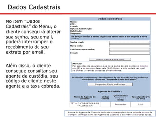 Dados Cadastrais

No item “Dados
Cadastrais” do Menu, o
cliente conseguirá alterar
sua senha, seu email,
poderá interromper o
recebimento de seu
extrato por email.


Além disso, o cliente
consegue consultar seu
agente de custódia, seu
código de cliente neste
agente e a taxa cobrada.
 