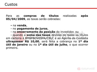 Custos

Para as  compras      de    títulos  realizadas     após
05/04/2009, as taxas serão cobradas:

    - na venda,
    - no pagamento de juros,
    - no encerramento da posição do investidor, ou
    - quando a soma das taxas devidas de todos os títulos
em carteira à BM&FBOVESPA/CBLC e ao Agente de Custódia
ultrapassar R$ 10,00, será feita a cobrança no 1º dia
útil de janeiro ou no 1º dia útil de julho, o que ocorrer
primeiro.
 