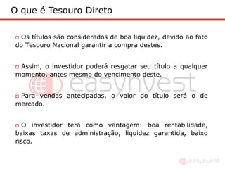 O que é Tesouro Direto

 Os títulos são considerados de boa liquidez, devido ao fato
do Tesouro Nacional garantir a compra destes.


Assim, o investidor poderá resgatar seu título a qualquer
momento, antes mesmo do vencimento deste.


Para vendas antecipadas, o valor do título será o de
mercado.


 O investidor terá como vantagem: boa rentabilidade,
baixas taxas de administração, liquidez garantida, baixo
risco.
 