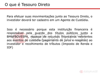 O que é Tesouro Direto

Para efetuar suas movimentações junto ao Tesouro Direto, o
investidor deverá ter cadastro em um Agente de Custódia.


Isso é necessário porque esta instituição financeira é
responsável pela guarda dos títulos públicos junto a
BM&FBOVESPA, repasse de recursos financeiros referentes
aos eventos de custódia (pagamento de juros e resgates) ao
investidor e recolhimento de tributos (Imposto de Renda e
IOF)
 