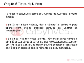 O que é Tesouro Direto

Para ter o Easynvest como seu Agente de Custódia é muito
simples:


 Se já for nosso cliente, basta solicitar o contrato para
operar com títulos públicos através da Central de
Atendimento.


 Se ainda não for nosso cliente, não mais perca tempo e
abra já a sua conta a partir do site www.easynvest.com.br,
em “Abra sua Conta”. Também deverá solicitar o contrato e
enviá-lo por correios com o restante da documentação.
 
