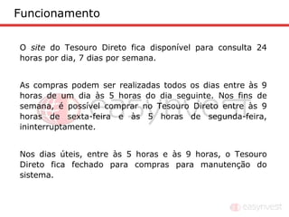 Funcionamento

O site do Tesouro Direto fica disponível para consulta 24
horas por dia, 7 dias por semana.


As compras podem ser realizadas todos os dias entre às 9
horas de um dia às 5 horas do dia seguinte. Nos fins de
semana, é possível comprar no Tesouro Direto entre às 9
horas de sexta-feira e às 5 horas de segunda-feira,
ininterruptamente.


Nos dias úteis, entre às 5 horas e às 9 horas, o Tesouro
Direto fica fechado para compras para manutenção do
sistema.
 
