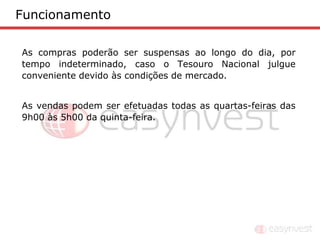 Funcionamento

As compras poderão ser suspensas ao longo do dia, por
tempo indeterminado, caso o Tesouro Nacional julgue
conveniente devido às condições de mercado.


As vendas podem ser efetuadas todas as quartas-feiras das
9h00 às 5h00 da quinta-feira.
 