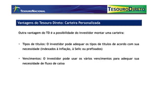 Vantagens do Tesouro Direto: Carteira Personalizada

Outra vantagem do TD é a possibilidade do investidor montar uma carteira:


   Tipos de títulos: O investidor pode adequar os tipos de títulos de acordo com sua
   necessidade (indexados à inflação, à Selic ou prefixados)


   Vencimentos: O investidor pode usar os vários vencimentos para adequar sua
   necessidade de fluxo de caixa
 