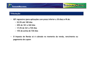 Tributação

  IOF regressivo (para aplicações com prazo inferior a 30 dias) e IR de:
      22,5% até 180 dias
      20% de 181 a 360 dias
      17,5% de 361 a 720 dias
      15% de acima de 720 dias


  O Imposto de Renda só é cobrado no momento da venda, vencimento ou
  pagamento de cupom
 