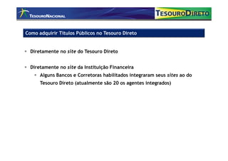 Como adquirir Títulos Públicos no Tesouro Direto


  Diretamente no site do Tesouro Direto


  Diretamente no site da Instituição Financeira
      Alguns Bancos e Corretoras habilitados integraram seus sites ao do
      Tesouro Direto (atualmente são 20 os agentes integrados)
 