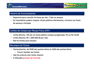 Horário de Funcionamento
   Disponível para consulta 24 horas por dia, 7 dias na semana
   Os investidores podem comprar títulos públicos diariamente, inclusive nos finais
   de semana e feriados



Limites de Compra por Pessoa Física (CPF)

   Limite Mínimo: 10% de um título público (compra programada 1%) ou R$ 30,00
   Limite Máximo: R$ 1.000.000,00 por mês
   Não há limites para estoque

Recompra de Títulos
   Semanalmente, de 9h00 das quartas-feiras às 5h00 das quintas-feiras
        Prover liquidez aos títulos
   Não há carência nem limite máximo
   É efetuada a preços de mercado
 