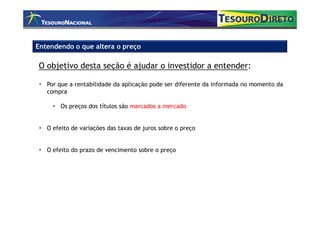 Entendendo o que altera o preço

O objetivo desta seção é ajudar o investidor a entender:

   Por que a rentabilidade da aplicação pode ser diferente da informada no momento da
   compra

       Os preços dos títulos são marcados a mercado


   O efeito de variações das taxas de juros sobre o preço


   O efeito do prazo de vencimento sobre o preço
 
