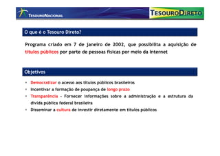 O que é o Tesouro Direto?

Programa criado em 7 de janeiro de 2002, que possibilita a aquisição de
títulos públicos por parte de pessoas físicas por meio da Internet



Objetivos

  Democratizar o acesso aos títulos públicos brasileiros
  Incentivar a formação de poupança de longo prazo
  Transparência - Fornecer informações sobre a administração e a estrutura da
  dívida pública federal brasileira
  Disseminar a cultura de investir diretamente em títulos públicos
 
