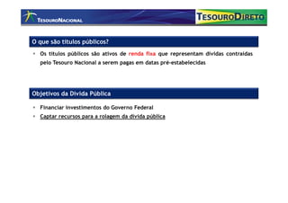 O que são títulos públicos?
  Os títulos públicos são ativos de renda fixa que representam dívidas contraídas
  pelo Tesouro Nacional a serem pagas em datas pré-estabelecidas




Objetivos da Dívida Pública

  Financiar investimentos do Governo Federal
  Captar recursos para a rolagem da dívida pública
 