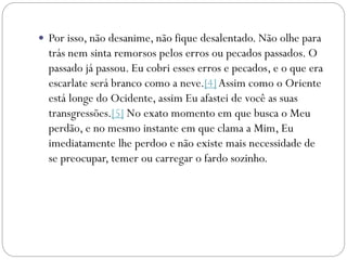  Por isso, não desanime, não fique desalentado. Não olhe para
trás nem sinta remorsos pelos erros ou pecados passados. O
passado já passou. Eu cobri esses erros e pecados, e o que era
escarlate será branco como a neve.[4]Assim como o Oriente
está longe do Ocidente, assim Eu afastei de você as suas
transgressões.[5] No exato momento em que busca o Meu
perdão, e no mesmo instante em que clama a Mim, Eu
imediatamente lhe perdoo e não existe mais necessidade de
se preocupar, temer ou carregar o fardo sozinho.
 