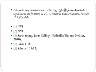  Publicado originalmente em 1997,copyright@tfi.org.Adaptado e
republicado em fevereiro de 2014.Tradução Denise Oliveira.Revisão
H.R.Flandoli.
 [1] NVI
 [2] NVI.
 [3] SarahYoung, Jesus Calling (Nashville:Thomas Nelson,
2010).
 [4] Isaías 1:18.
 [5] Salmos 103:12.
 