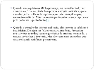  Quando senta quieto na Minha presença, sua consciência de que
vivo em você é aumentada. Isso produz a alegria do Senhor, que é
a sua força. Eu, o Deus da esperança, o encho com plena paz,
enquanto confia em Mim, de modo que transborda com esperança
pelo poder do Espírito Santo.[3]
 Quando o coração das pessoas está vazio, elas sentem-se infelizes e
insatisfeitas. Desejam ser felizes e saciar a sua fome. Procuram
muitas vezes ao redor, veem o que existe de atraente no mundo, e
tentam preencher o seu vazio. Mas não veem nem entendem que
essas coisas não satisfazem plenamente.
 
