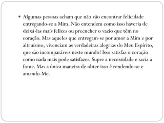  Algumas pessoas acham que não vão encontrar felicidade
entregando-se a Mim. Não entendem como isso haveria de
deixá-las mais felizes ou preencher o vazio que têm no
coração. Mas aqueles que entregam-se por amor a Mim e por
altruísmo, vivenciam as verdadeiras alegrias do Meu Espírito,
que são incomparáveis neste mundo! Isso satisfaz o coração
como nada mais pode satisfazer. Supre a necessidade e sacia a
fome. Mas a única maneira de obter isso é rendendo-se e
amando-Me.
 