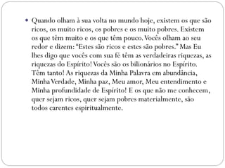  Quando olham à sua volta no mundo hoje, existem os que são
ricos, os muito ricos, os pobres e os muito pobres. Existem
os que têm muito e os que têm pouco.Vocês olham ao seu
redor e dizem:“Estes são ricos e estes são pobres.” Mas Eu
lhes digo que vocês com sua fé têm as verdadeiras riquezas, as
riquezas do Espírito!Vocês são os bilionários no Espírito.
Têm tanto! As riquezas da Minha Palavra em abundância,
MinhaVerdade, Minha paz, Meu amor, Meu entendimento e
Minha profundidade de Espírito! E os que não me conhecem,
quer sejam ricos, quer sejam pobres materialmente, são
todos carentes espiritualmente.
 