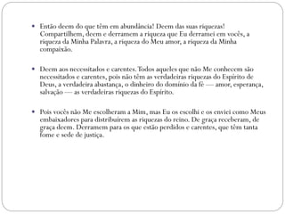  Então deem do que têm em abundância! Deem das suas riquezas!
Compartilhem, deem e derramem a riqueza que Eu derramei em vocês, a
riqueza da Minha Palavra, a riqueza do Meu amor, a riqueza da Minha
compaixão.
 Deem aos necessitados e carentes.Todos aqueles que não Me conhecem são
necessitados e carentes, pois não têm as verdadeiras riquezas do Espírito de
Deus, a verdadeira abastança, o dinheiro do domínio da fé — amor, esperança,
salvação — as verdadeiras riquezas do Espírito.
 Pois vocês não Me escolheram a Mim, mas Eu os escolhi e os enviei como Meus
embaixadores para distribuírem as riquezas do reino. De graça receberam, de
graça deem. Derramem para os que estão perdidos e carentes, que têm tanta
fome e sede de justiça.
 
