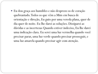  Eu dou graça aos humildes e não desprezo os de coração
quebrantado.Todos os que vêm a Mim em busca de
orientação e direção, Eu guio por uma vereda plana, quer de
dia quer de noite. Eu lhe darei as soluções. Dissiparei as
dúvidas e as incertezas Quando estiver indeciso, Eu lhe darei
uma indicação clara. Eu serei uma luz vermelha quando você
precisar parar, uma luz verde quando precisar prosseguir, e
uma luz amarela quando precisar agir com atenção.
 