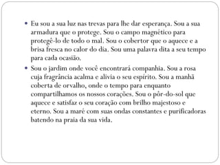  Eu sou a sua luz nas trevas para lhe dar esperança. Sou a sua
armadura que o protege. Sou o campo magnético para
protegê-lo de todo o mal. Sou o cobertor que o aquece e a
brisa fresca no calor do dia. Sou uma palavra dita a seu tempo
para cada ocasião.
 Sou o jardim onde você encontrará companhia. Sou a rosa
cuja fragrância acalma e alivia o seu espírito. Sou a manhã
coberta de orvalho, onde o tempo para enquanto
compartilhamos os nossos corações. Sou o pôr-do-sol que
aquece e satisfaz o seu coração com brilho majestoso e
eterno. Sou a maré com suas ondas constantes e purificadoras
batendo na praia da sua vida.
 