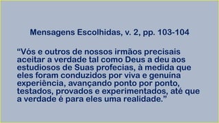 Mensagens Escolhidas, v. 2, pp. 103-104
“Vós e outros de nossos irmãos precisais
aceitar a verdade tal como Deus a deu aos
estudiosos de Suas profecias, à medida que
eles foram conduzidos por viva e genuína
experiência, avançando ponto por ponto,
testados, provados e experimentados, até que
a verdade é para eles uma realidade.”
 