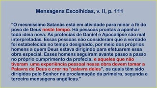Mensagens Escolhidas, v. II, p. 111
“O mesmíssimo Satanás está em atividade para minar a fé do
povo de Deus neste tempo. Há pessoas prontas a apanhar
toda ideia nova. As profecias de Daniel e Apocalipse são mal
interpretadas. Essas pessoas não consideram que a verdade
foi estabelecida no tempo designado, por meio dos próprios
homens a quem Deus estava dirigindo para efetuarem essa
obra especial. Esses homens seguiram avante passo a passo
no próprio cumprimento da profecia, e aqueles que não
tiveram uma experiência pessoal nessa obra devem tomar a
Palavra de Deus e crer na “palavra deles”, os quais têm sido
dirigidos pelo Senhor na proclamação da primeira, segunda e
terceira mensagens angélicas.”
 