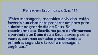 Mensagens Escolhidas, v. 2, p. 111
“Estas mensagens, recebidas e vividas, estão
fazendo sua obra para preparar um povo para
subsistir no grande dia de Deus. Se
examinarmos as Escrituras para confirmarmos
a verdade que Deus deu a Seus servos para o
mundo, seremos achados proclamando a
primeira, segunda e terceira mensagens
angélicas.”
 