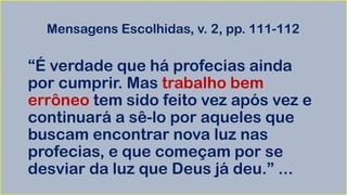 Mensagens Escolhidas, v. 2, pp. 111-112
“É verdade que há profecias ainda
por cumprir. Mas trabalho bem
errôneo tem sido feito vez após vez e
continuará a sê-lo por aqueles que
buscam encontrar nova luz nas
profecias, e que começam por se
desviar da luz que Deus já deu.” ...
 