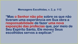 Mensagens Escolhidas, v. 2, p. 112
“Mas o Senhor não põe sobre os que não
tiveram uma experiência em Sua obra a
responsabilidade de fazer uma nova
exposição das profecias que, por meio de
Seu Espírito Santo, Ele moveu Seus
escolhidos servos a explicar.”
 