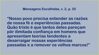 Mensagens Escolhidas, v. 2, p. 25
“Nosso povo precisa entender as razões
de nossa fé e experiências passadas.
Quão triste é que tantos deles pareçam
pôr ilimitada confiança em homens que
apresentam teorias tendentes a
desarraigar nossas experiências
passadas e a remover os velhos marcos!”
 