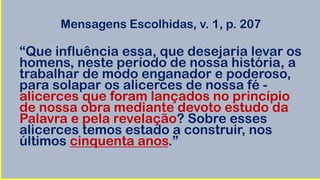 Mensagens Escolhidas, v. 1, p. 207
“Que influência essa, que desejaria levar os
homens, neste período de nossa história, a
trabalhar de modo enganador e poderoso,
para solapar os alicerces de nossa fé -
alicerces que foram lançados no princípio
de nossa obra mediante devoto estudo da
Palavra e pela revelação? Sobre esses
alicerces temos estado a construir, nos
últimos cinquenta anos.”
 