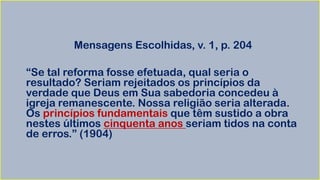Mensagens Escolhidas, v. 1, p. 204
“Se tal reforma fosse efetuada, qual seria o
resultado? Seriam rejeitados os princípios da
verdade que Deus em Sua sabedoria concedeu à
igreja remanescente. Nossa religião seria alterada.
Os princípios fundamentais que têm sustido a obra
nestes últimos cinquenta anos seriam tidos na conta
de erros.” (1904)
 