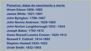 Pioneiros: datas de nascimento e morte
Hiram Edson:1806–1882
James White: 1821-1881
John Byington: 1798–1887
John Nevins Andrews: 1829-1883
John Norton Loughborough:1832 –1924
Joseph Bates: 1792-1872
Owen Russell Loomis Crosier: 1820-1912
Roswell F. Cottrell: 1814-1892
Stephen Haskell:1833–1922
Uriah Smith: 1832-1903
 