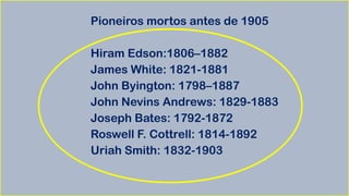 Pioneiros mortos antes de 1905
Hiram Edson:1806–1882
James White: 1821-1881
John Byington: 1798–1887
John Nevins Andrews: 1829-1883
Joseph Bates: 1792-1872
Roswell F. Cottrell: 1814-1892
Uriah Smith: 1832-1903
 